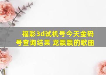 福彩3d试机号今天金码号查询结果 龙飘飘的歌曲